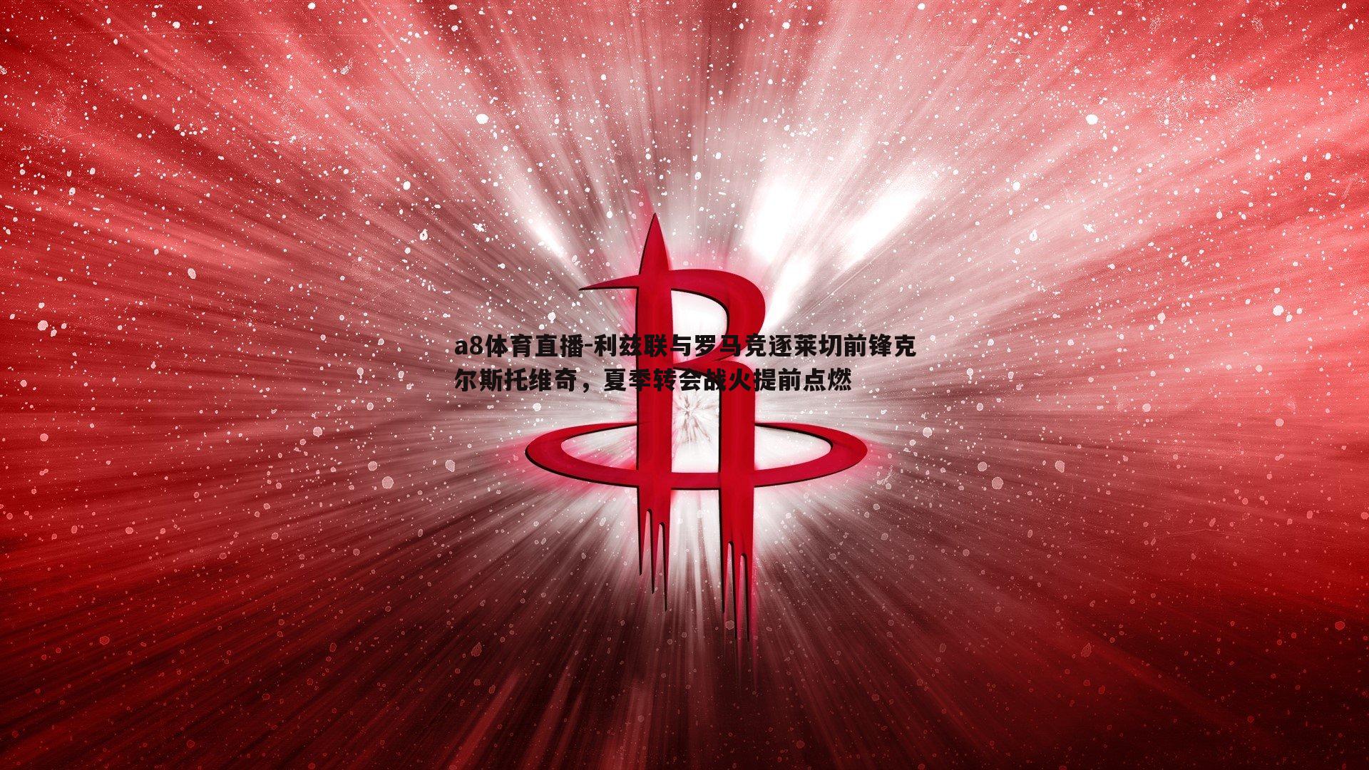 a8体育直播-利兹联与罗马竞逐莱切前锋克尔斯托维奇，夏季转会战火提前点燃